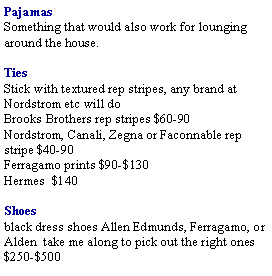 Text Box: PajamasSomething that would also work for lounging around the house.Ties Stick with textured rep stripes, any brand at Nordstrom etc will doBrooks Brothers rep stripes $60-90Nordstrom, Canali, Zegna or Faconnable rep stripe $40-90Ferragamo prints $90-$130  Hermes  $140Shoes black dress shoes Allen Edmunds, Ferragamo, or Alden  take me along to pick out the right ones $250-$500