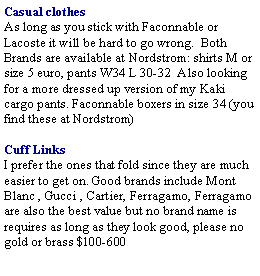 Text Box: Casual clothes As long as you stick with Faconnable or Lacoste it will be hard to go wrong.  Both Brands are available at Nordstrom: shirts M or size 5 euro, pants W34 L 30-32  Also looking for a more dressed up version of my Kaki cargo pants. Faconnable boxers in size 34 (you find these at Nordstrom)Cuff Links I prefer the ones that fold since they are much easier to get on. Good brands include Mont Blanc , Gucci , Cartier, Ferragamo, Ferragamo are also the best value but no brand name is requires as long as they look good, please no gold or brass $100-600 